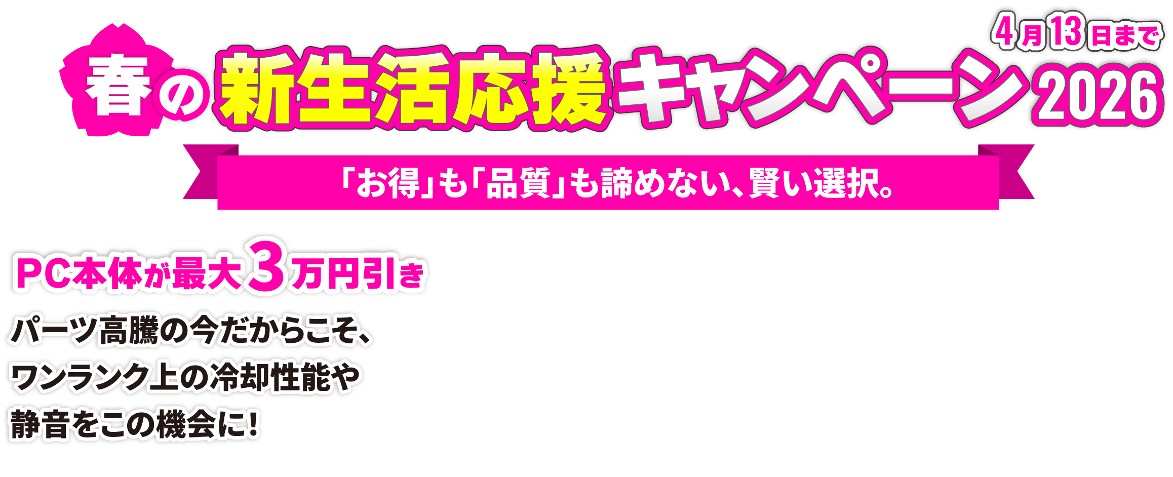 サイコム 春の新生活応援キャンペーン2026 「お得」も「品質」も諦めない、賢い選択。PC本体が最大3万円引き パーツ高騰の今だからこそ、ワンランク上の冷却性能や静音をこの機会に!4月13日まで