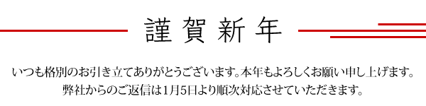 謹賀新年　いつも格別のお引き立てありがとうございます。本年もよろしくお願い申し上げます。弊社からのご返信は1月5日より順次対応させていただきます。