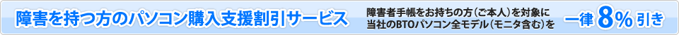 障害を持つ方のパソコン購入支援割引サービス　障害者手帳をお持ちの方（ご本人）を対象に当社のBTOパソコン全モデル（モニタ含む）を一律8パーセント引き