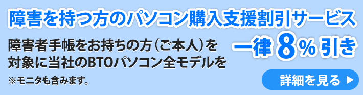 障害を持つ方のパソコン購入支援割引サービス　障害者手帳をお持ちの方（ご本人）を対象に当社のBTOパソコン全モデル（モニタ含む）を一律8パーセント引き