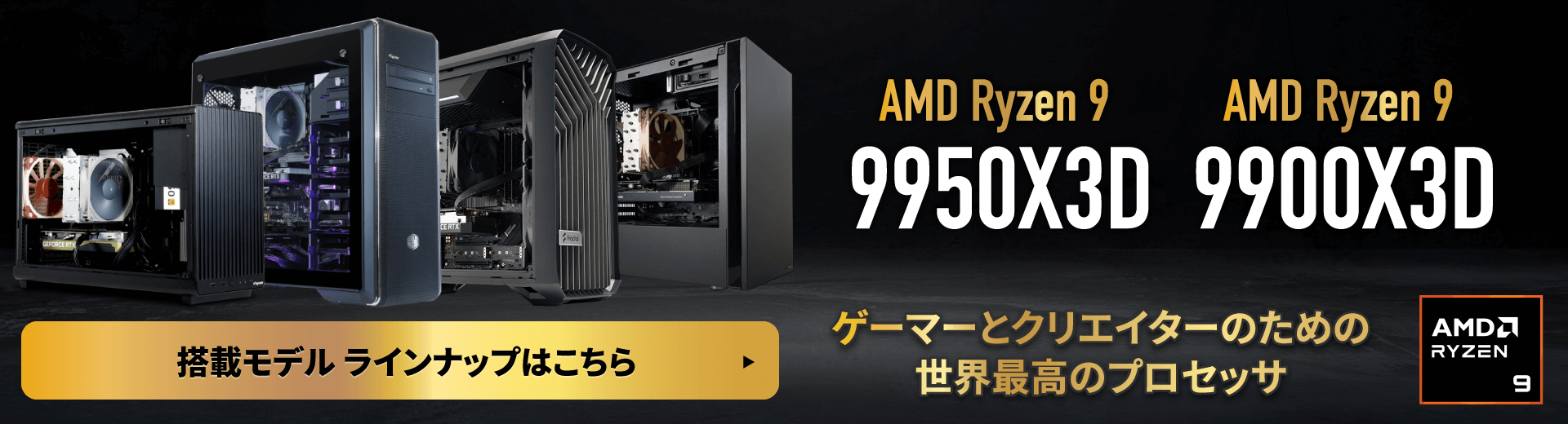 AMD Ryzen 9 9950X3D AMD Ryzen 9 9900X3D ゲーマーとクリエイターのための世界最高のプロセッサ。搭載モデル ラインナップはこちら