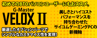 美しさとハイコストパフォーマンスを持ち合わせたサイコムゲーミングPCの新機軸。NEW　G-Master Velox II 厳選したオプションパーツでシンプルなカスタマイズ性を実現！初めてのBTOパソコンユーザーにもおススメ。