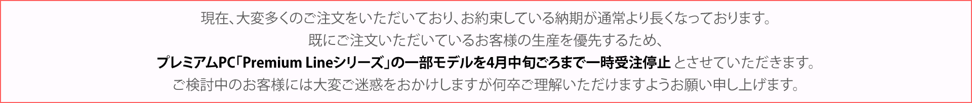 現在、大変多くのご注文をいただいており、お約束している納期が通常より長くなっております。既にご注文いただいているお客様の生産を優先するため、プレミアムPC「Premium Lineシリーズ」の一部モデルを4月中旬ごろまで一時受注停止 とさせていただきます。ご検討中のお客様には大変ご迷惑をおかけしますが何卒ご理解いただけますようお願い申し上げます。