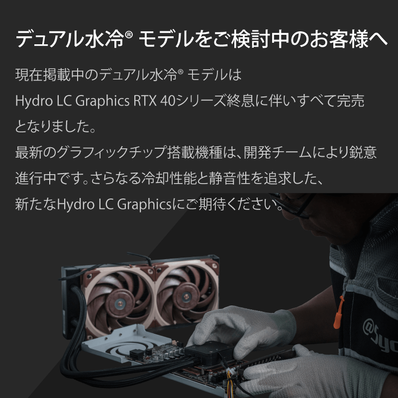 デュアル水冷モデルをご検討中のお客様へ 現在掲載中のデュアル水冷モデルはHydro LC Graphics RTX 40シリーズ終息に伴いすべて完売となりました。最新のグラフィックチップ搭載機種は、開発チームにより鋭意進行中です。さらなる冷却性能と静音性を追求した、新たなHydro LC Graphicsにご期待ください。