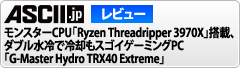 ASCIIレビュー　モンスターCPU「Ryzen Threadripper 3970X」搭載、ダブル水冷で冷却もスゴイゲーミングPC「G-Master Hydro TRX40 Extreme」