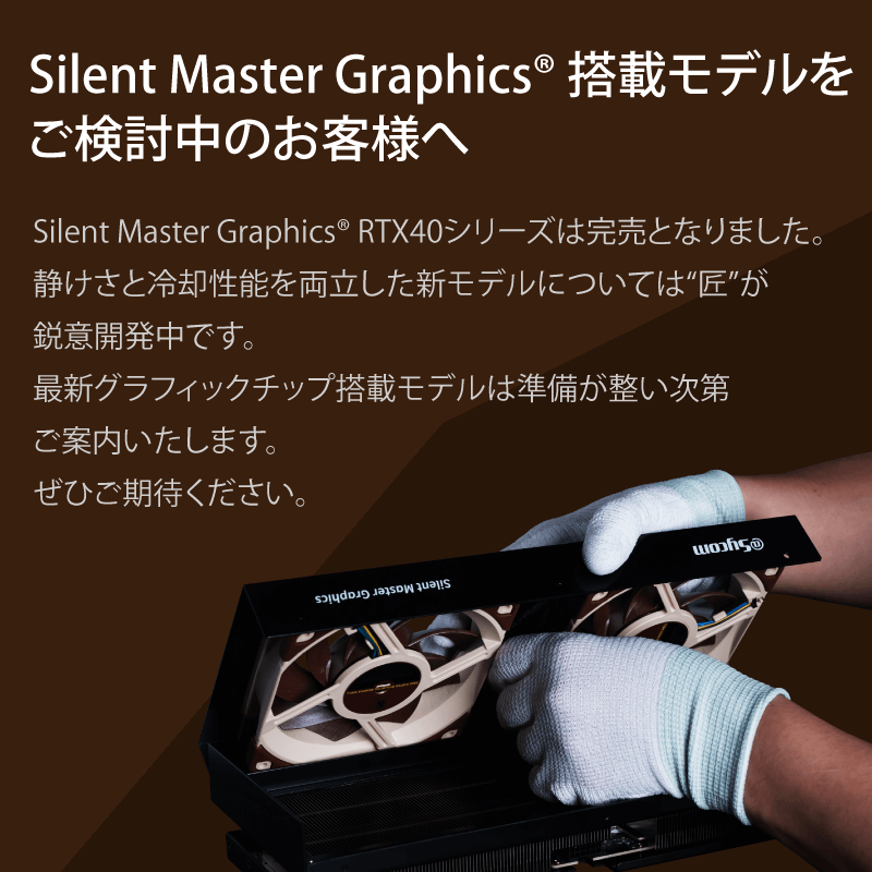 Silent Master Graphics 搭載モデルをご検討中のお客様へ Silent Master Graphics RTX40シリーズは完売となりました。静けさと冷却性能を両立した新モデルについては“匠”が鋭意開発中です。最新グラフィックチップ搭載モデルは準備が整い次第ご案内いたします。ぜひご期待ください。