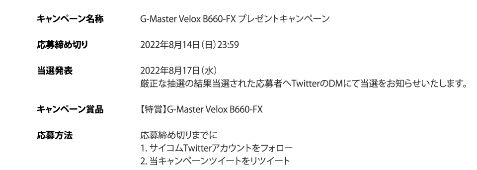 キャンペーン名称・G-Master Velox B660-FX プレゼントキャンペーン、応募締め切り・2022年8月14日（日）23:59、当選発表・2022年8月17日（水）厳正な抽選の結果当選された応募者へTwitterのDMにて当選をお知らせいたします。キャンペーン賞品・【特賞】G-Master Velox B660-FX、応募方法・応募締め切りまでに　1. サイコムTwitterアカウントをフォロー　2. 当キャンペーンツイートをリツイート