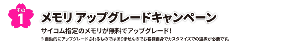 その1　メモリ アップグレードキャンペーン　サイコム指定のメモリが無料でアップグレード！※自動的にアップグレードされるものではありませんのでお客様自身でカスタマイズでの選択が必要です。