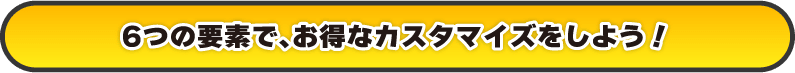 6つの要素で、お得なカスタマイズをしよう！