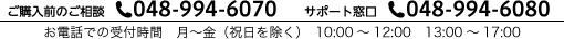 ご購入前のご相談 Tel. 048-994-6070　サポート窓口 Tel. 048-994-6080　お電話での受付時間　月～金（祝日を除く）　10:00～12:00　13:00～17:00