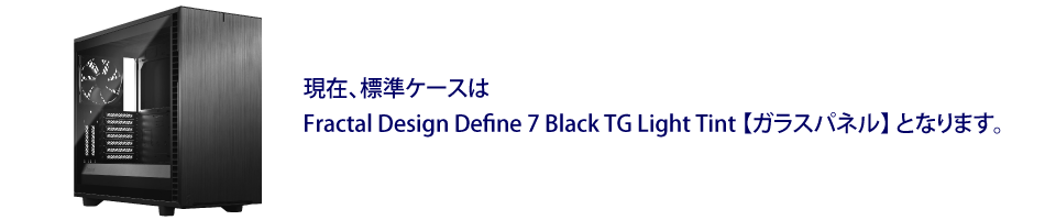 現在、標準ケースはFractal Design Define 7 Black TG Light Tint【ガラスパネル】となります。