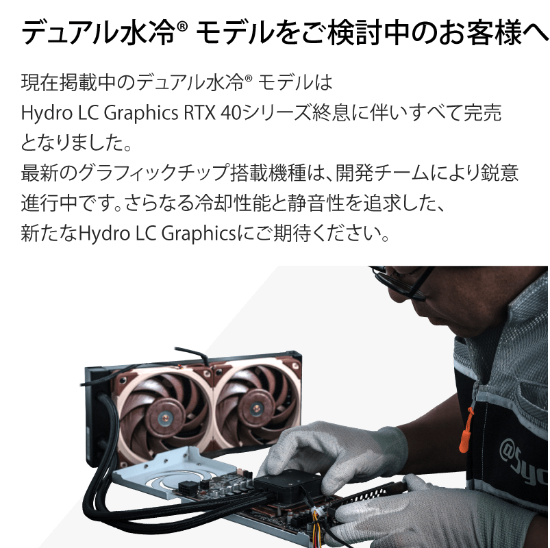 デュアル水冷モデルをご検討中のお客様へ　現在掲載中のデュアル水冷モデルはHydro LC Graphics RTX 40シリーズ終息に伴いすべて完売となりました。最新のグラフィックチップ搭載機種は、開発チームにより鋭意進行中です。さらなる冷却性能と静音性を追求した、新たなHydro LC Graphicsにご期待ください。