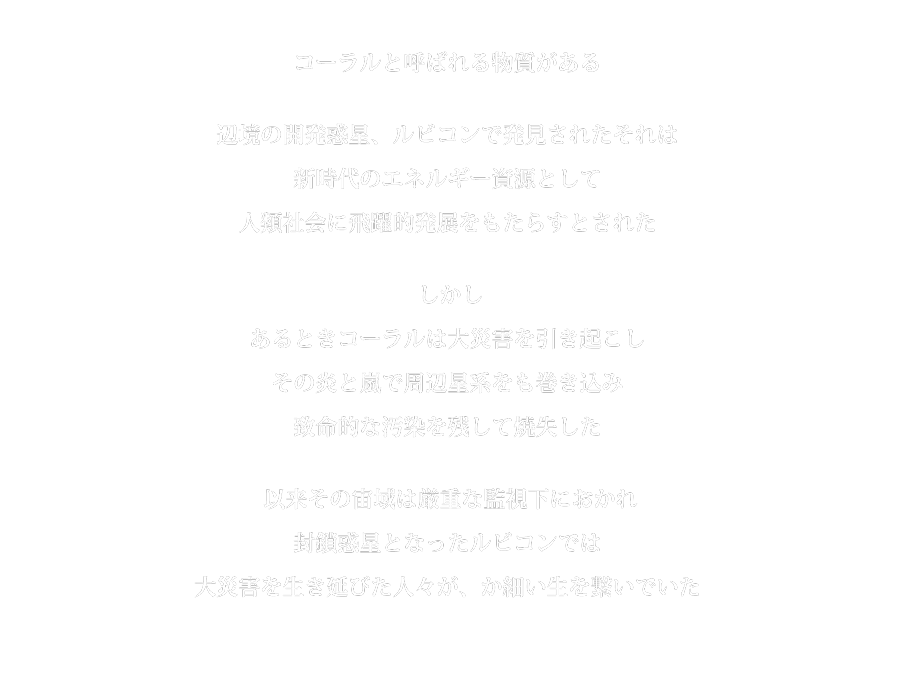 コーラルと呼ばれる物質がある辺境の開発惑星、ルビコンで発見されたそれは新時代のエネルギー資源として人類社会に飛躍的発展をもたらすとされたしかしあるときコーラルは大災害を引き起こしその炎と嵐で周辺星系をも巻き込み致命的な汚染を残して焼失した以来その宙域は厳重な監視下におかれ封鎖惑星となったルビコンでは大災害を生き延びた人々が、か細い生を繋いでいた