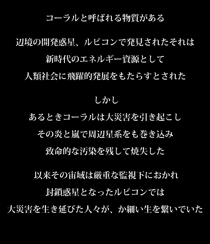 コーラルと呼ばれる物質がある辺境の開発惑星、ルビコンで発見されたそれは新時代のエネルギー資源として人類社会に飛躍的発展をもたらすとされたしかしあるときコーラルは大災害を引き起こしその炎と嵐で周辺星系をも巻き込み致命的な汚染を残して焼失した以来その宙域は厳重な監視下におかれ封鎖惑星となったルビコンでは大災害を生き延びた人々が、か細い生を繋いでいた