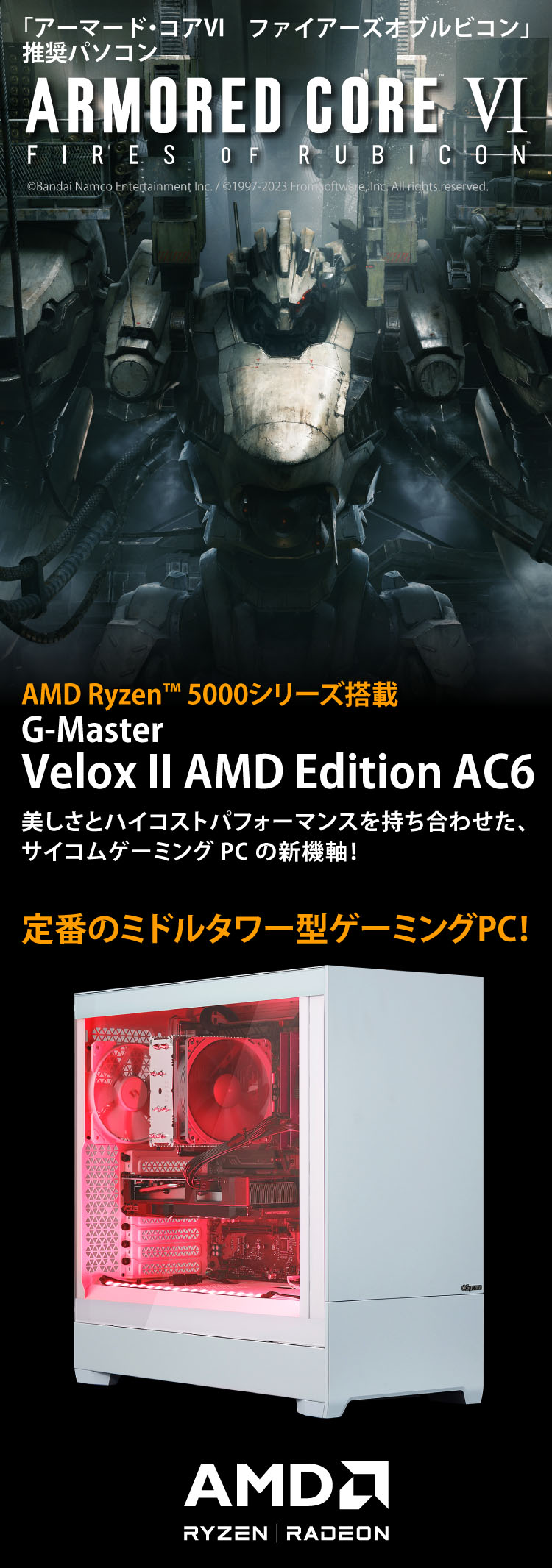 「アーマード・コア６」推奨パソコン　ARMORED CORE VI FIRES OF RUBICON　AMD Ryzen™ 5000シリーズ搭載　G-Master Velox II AMD Edition AC6 美しさとハイコストパフォーマンスを持ち合わせた、サイコムゲーミングPCの新機軸！定番のミドルタワー型ゲーミングPC！©Bandai Namco Entertainment Inc. / ©1997-2023 FromSoftware, Inc. All rights reserved.