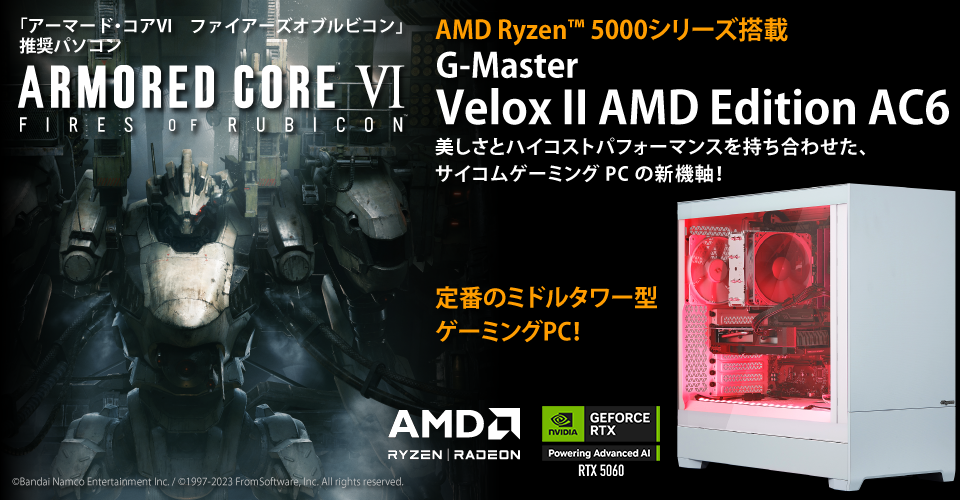 「アーマード・コア６」推奨パソコン　ARMORED CORE VI FIRES OF RUBICON　AMD Ryzen™ 5000シリーズ搭載　G-Master Velox II AMD Edition AC6 美しさとハイコストパフォーマンスを持ち合わせた、サイコムゲーミングPCの新機軸！定番のミドルタワー型ゲーミングPC！©Bandai Namco Entertainment Inc. / ©1997-2023 FromSoftware, Inc. All rights reserved.