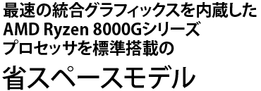 最速の統合グラフィックスを内蔵したAMD Ryzen 8000Gシリーズプロセッサを標準搭載の省スペースモデル
