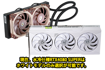 現在、水冷仕様RTX4080 SUPERはホワイトモデルのみ選択が可能です。