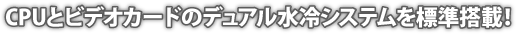 CPUとビデオカードのデュアル水冷システムを標準搭載！