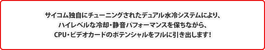 サイコム独自にチューニングされたデュアル水冷システムにより、ハイレベルな冷却・静音パフォーマンスを保ちながら、CPU・ビデオカードのポテンシャルをフルに引き出します！