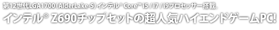 第12世代LGA1700（AlderLake-S）インテル® Core™ I5 / i7 / i9プロセッサー搭載。インテル® Z690チップセットの超人気ハイエンドゲームPC!