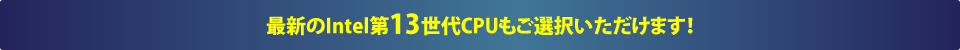 最新のIntel第13世代CPUもご選択いただけます！