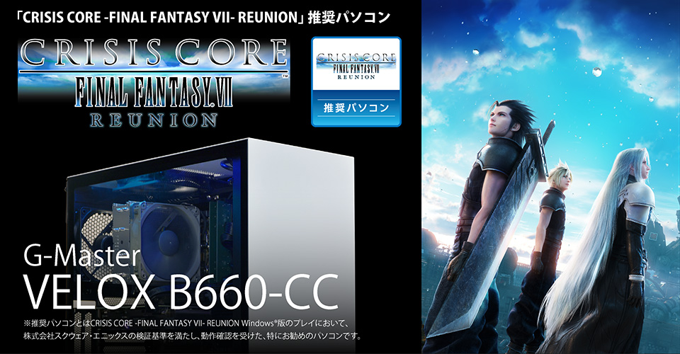 「CRISIS CORE -FINAL FANTASY VII- REUNION」 推奨パソコン　G-Master VELOX B660-CC　※推奨パソコンとはCRISIS CORE -FINAL FANTASY VII- REUNION Windows®版のプレイにおいて、株式会社スクウェア・エニックスの検証基準を満たし、動作確認を受けた、特にお勧めのパソコンです。