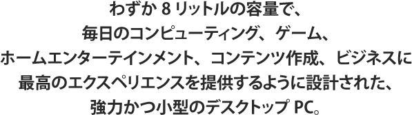 わずか8リットルの容量で、毎日のコンピューティング、ゲーム、ホームエンターテインメント、コンテンツ作成、ビジネスに最高のエクスペリエンスを提供するように設計された、強力かつ小型のデスクトップPC。