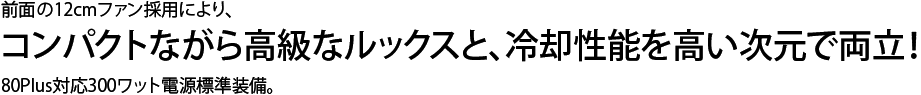 コンパクトながら高級なルックスと  冷却性能を高い次元で両立！前面の12cmファンとアルミパネルの採用により、 80Plus対応300ワット電源標準装備。