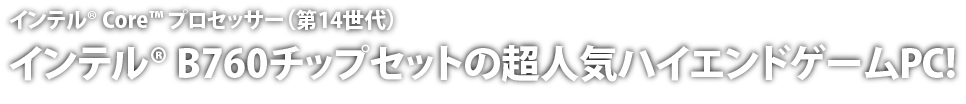 インテル® Core™ プロセッサー（第14世代）搭載。インテル® B760チップセットの超人気ハイエンドゲームPC!