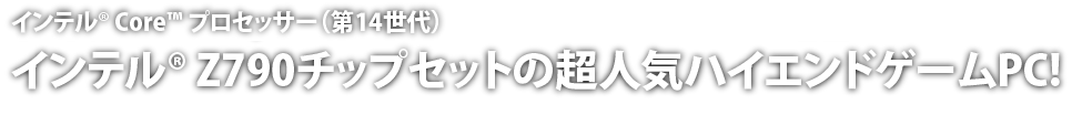 インテル® Core™ プロセッサー（第14世代）搭載。インテル® Z790チップセットの超人気ハイエンドゲームPC!