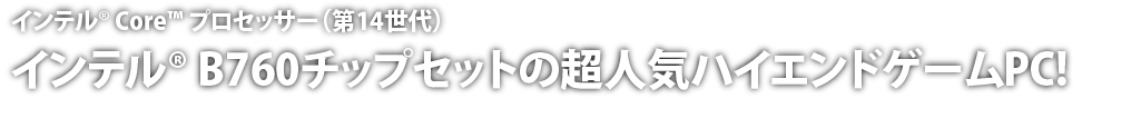 インテル® Core™ プロセッサー(第14世代)搭載。インテル® Z790チップセットの超人気ハイエンドゲームPC!