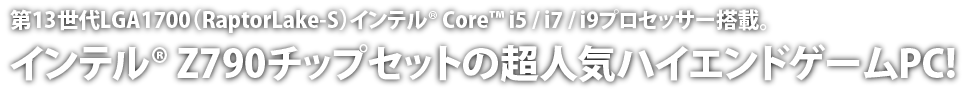 第13世代LGA1700（RaptorLake-S）インテル® Core™ I5 / i7 / i9プロセッサー搭載。インテル® Z790チップセットの超人気ハイエンドゲームPC!