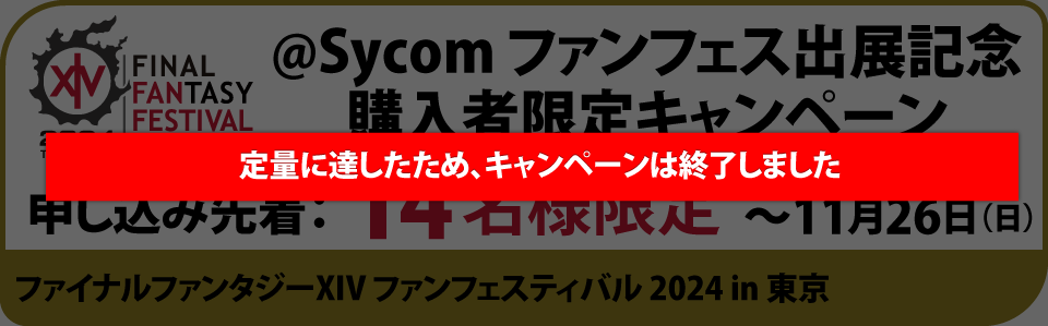 @Sycom ファンフェス出展記念購入者限定キャンペーン　申し込み先着：14名様限定　キャンペーン期間〜11月26日（日）ファイナルファンタジーXIV ファンフェスティバル 2024 in 東京　詳細はこちら