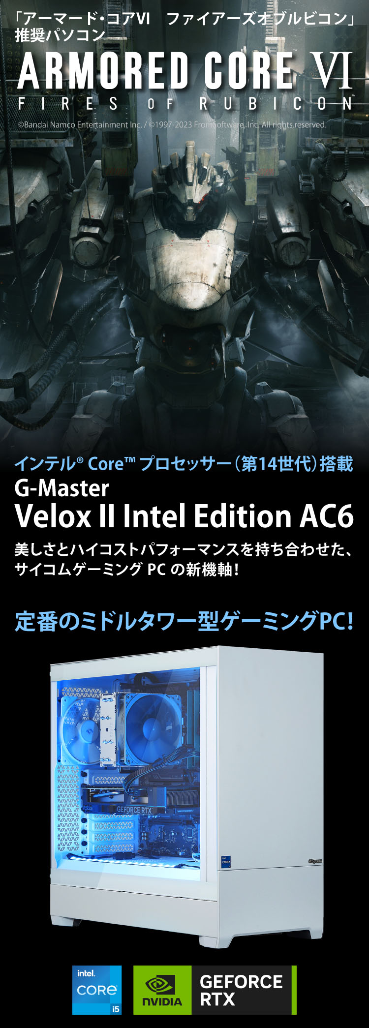 「アーマード・コア６」推奨パソコン　ARMORED CORE VI FIRES OF RUBICON　第14世代インテル®Core™️i5 プロセッサー搭載　G-Master Velox II Intel Edition AC6 美しさとハイコストパフォーマンスを持ち合わせた、サイコムゲーミングPCの新機軸！定番のミドルタワー型ゲーミングPC！©Bandai Namco Entertainment Inc. / ©1997-2023 FromSoftware, Inc. All rights reserved.