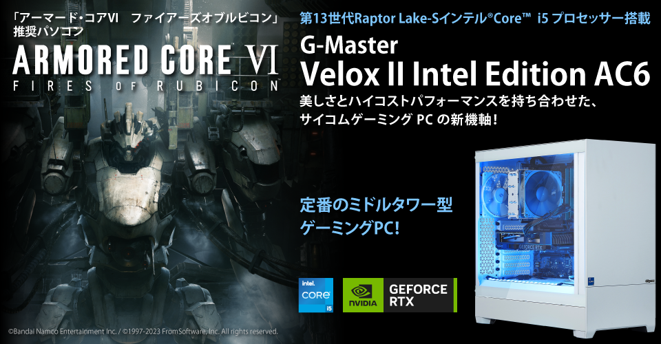 「アーマード・コア６」推奨パソコン　ARMORED CORE VI FIRES OF RUBICON　第13世代Raptor Lake-Sインテル®Core™️i5 プロセッサー搭載　G-Master Velox II Intel Edition AC6 美しさとハイコストパフォーマンスを持ち合わせた、サイコムゲーミングPCの新機軸！定番のミドルタワー型ゲーミングPC！©Bandai Namco Entertainment Inc. / ©1997-2023 FromSoftware, Inc. All rights reserved.