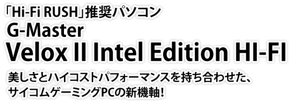 「Hi-Fi RUSH」推奨パソコン　G-MasterVelox II Intel Edition HI-FI　美しさとハイコストパフォーマンスを持ち合わせた、サイコムゲーミングPCの新機軸！