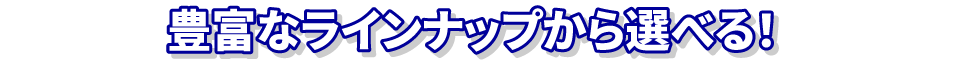 豊富なラインナップから選べる！