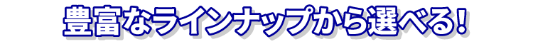 豊富なラインナップから選べる！