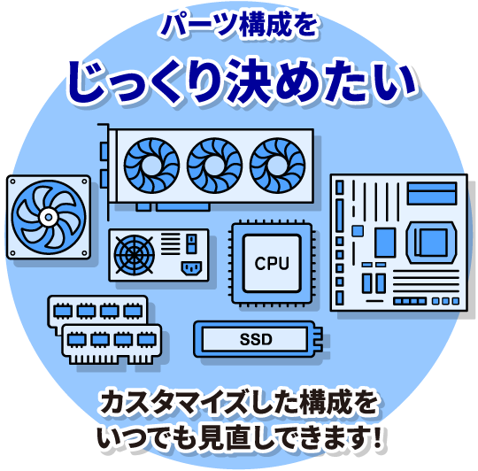 パーツ構成をじっくり決めたい　カスタマイズした構成をいつでも⾒直しできます！