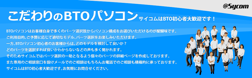 こだわりのBTOパソコン サイコムはBTO初心者大歓迎です！　BTOパソコンはお客様自身で多くのパーツ選択肢からパソコン構成をお選びいただけるのが醍醐味です。ご利用目的、ご予算に応じて適切なモデル、パーツ選択をお楽しみいただけます。一方、BTOパソコン初心者のお客様からは、どのモデルを検討して良いか？どのパーツを選択すれば良いかわからないなどの声も多く聞かれます。そのためサイコムではパーツ選択の一助となるよう個々のパーツの詳細ページを作成しております。また専用のご相談窓口を設けメールでのご相談はもちろんお電話でのご相談も積極的に承っております。サイコムはBTO初心者大歓迎です。お気軽にお問合せください。